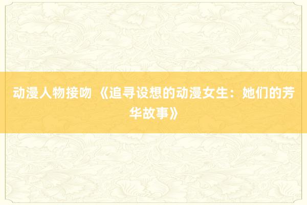 动漫人物接吻 《追寻设想的动漫女生：她们的芳华故事》