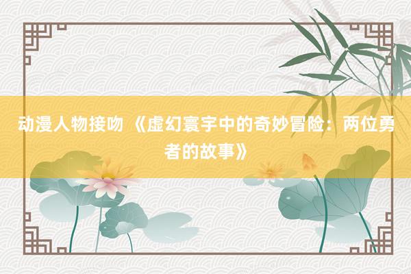 动漫人物接吻 《虚幻寰宇中的奇妙冒险：两位勇者的故事》
