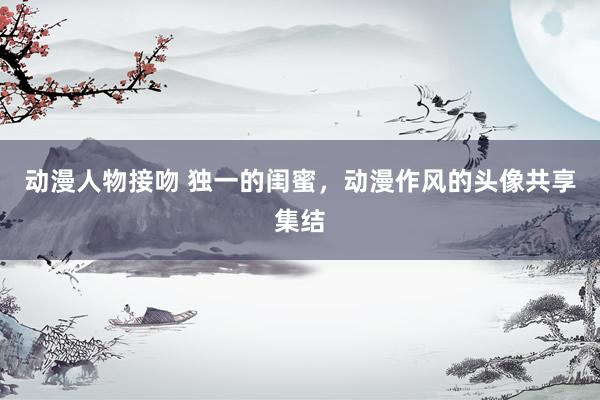 动漫人物接吻 独一的闺蜜，动漫作风的头像共享集结