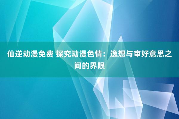 仙逆动漫免费 探究动漫色情：逸想与审好意思之间的界限