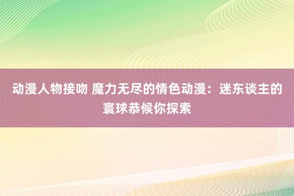 动漫人物接吻 魔力无尽的情色动漫：迷东谈主的寰球恭候你探索