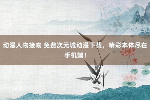 动漫人物接吻 免费次元城动漫下载，精彩本体尽在手机端！