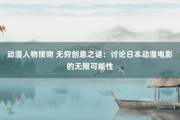 动漫人物接吻 无穷创意之谜：讨论日本动漫电影的无限可能性