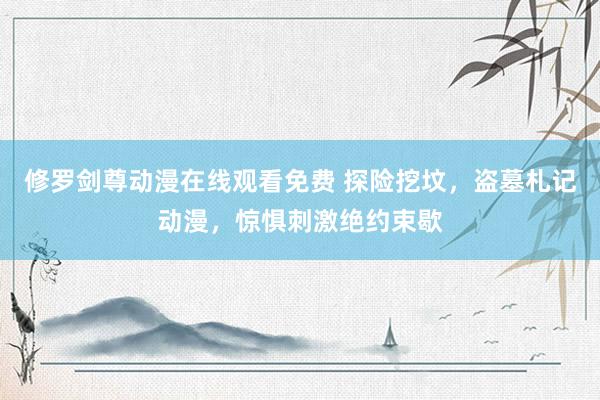 修罗剑尊动漫在线观看免费 探险挖坟，盗墓札记动漫，惊惧刺激绝约束歇