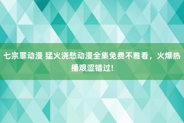 七宗罪动漫 猛火浇愁动漫全集免费不雅看，火爆热播艰涩错过!
