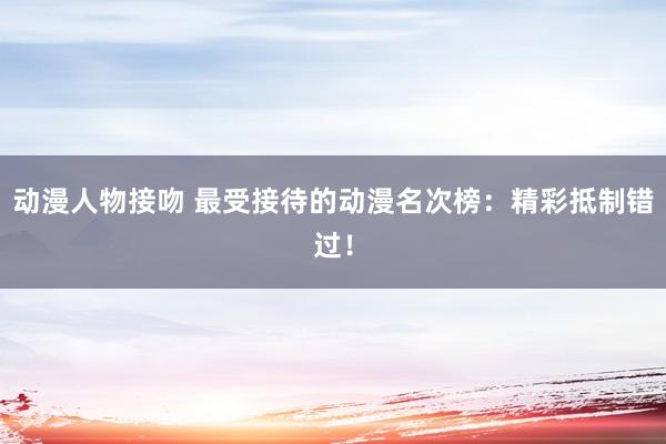 动漫人物接吻 最受接待的动漫名次榜：精彩抵制错过！