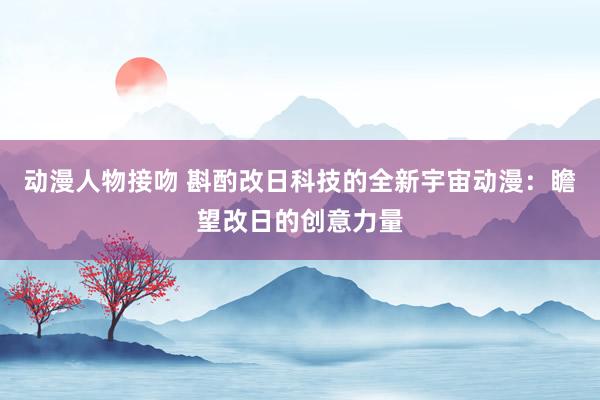 动漫人物接吻 斟酌改日科技的全新宇宙动漫：瞻望改日的创意力量