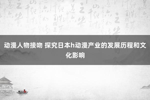 动漫人物接吻 探究日本h动漫产业的发展历程和文化影响