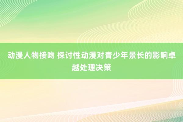 动漫人物接吻 探讨性动漫对青少年景长的影响卓越处理决策