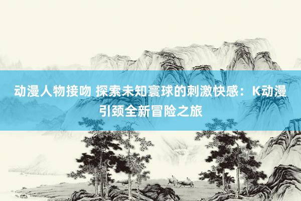 动漫人物接吻 探索未知寰球的刺激快感：K动漫引颈全新冒险之旅