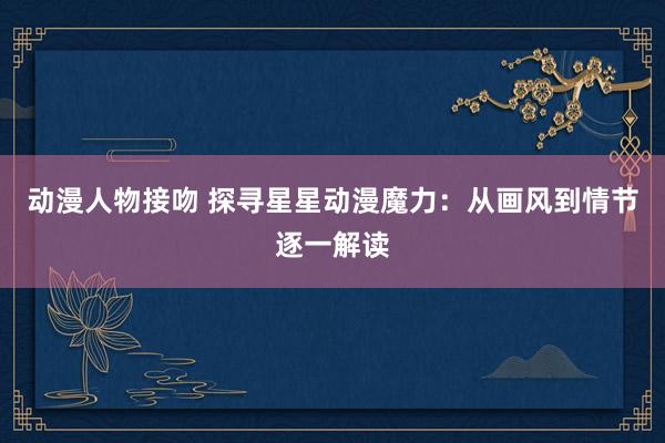 动漫人物接吻 探寻星星动漫魔力：从画风到情节逐一解读