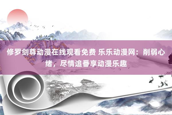 修罗剑尊动漫在线观看免费 乐乐动漫网：削弱心绪，尽情追番享动漫乐趣