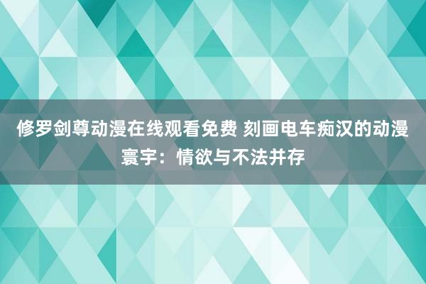 修罗剑尊动漫在线观看免费 刻画电车痴汉的动漫寰宇：情欲与不法并存