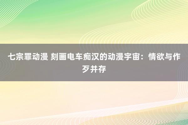 七宗罪动漫 刻画电车痴汉的动漫宇宙：情欲与作歹并存
