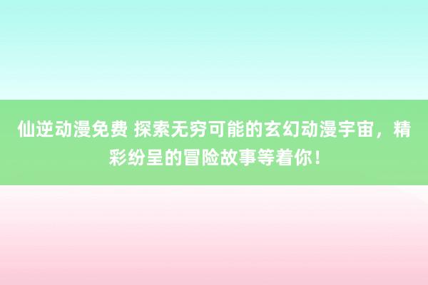 仙逆动漫免费 探索无穷可能的玄幻动漫宇宙，精彩纷呈的冒险故事等着你！