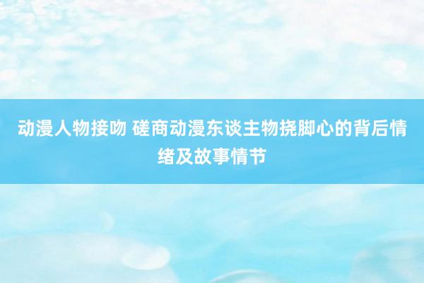 动漫人物接吻 磋商动漫东谈主物挠脚心的背后情绪及故事情节