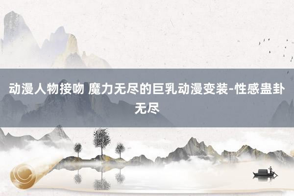 动漫人物接吻 魔力无尽的巨乳动漫变装-性感蛊卦无尽