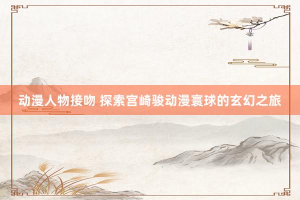 动漫人物接吻 探索宫崎骏动漫寰球的玄幻之旅