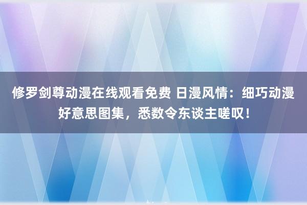 修罗剑尊动漫在线观看免费 日漫风情：细巧动漫好意思图集，悉数令东谈主嗟叹！