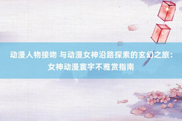 动漫人物接吻 与动漫女神沿路探索的玄幻之旅：女神动漫寰宇不雅赏指南
