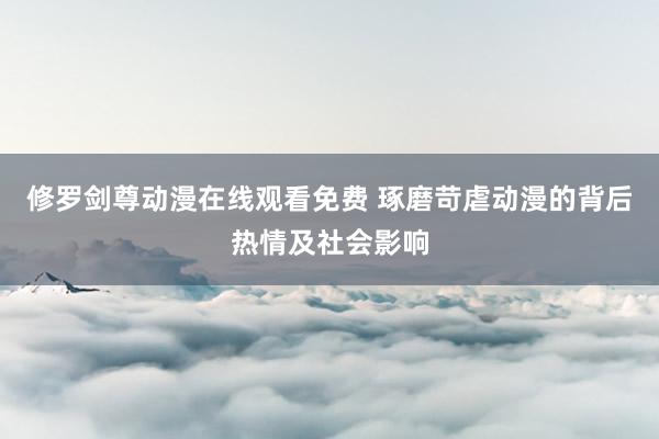 修罗剑尊动漫在线观看免费 琢磨苛虐动漫的背后热情及社会影响