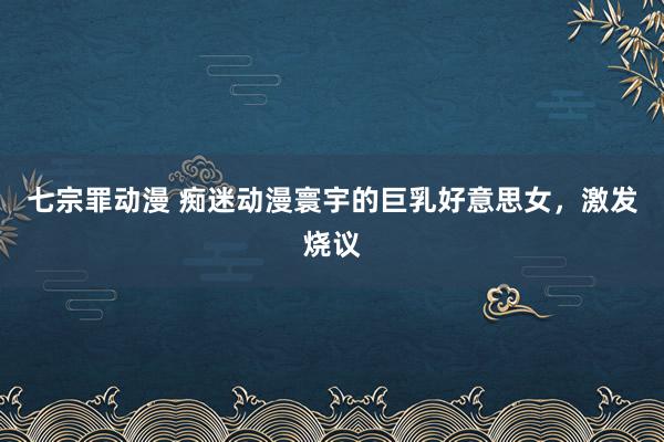 七宗罪动漫 痴迷动漫寰宇的巨乳好意思女，激发烧议