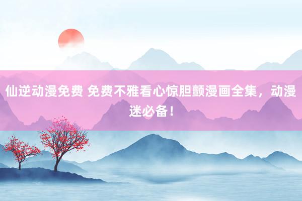 仙逆动漫免费 免费不雅看心惊胆颤漫画全集，动漫迷必备！