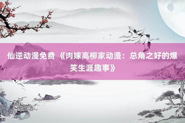 仙逆动漫免费 《肉嫁高柳家动漫：总角之好的爆笑生涯趣事》