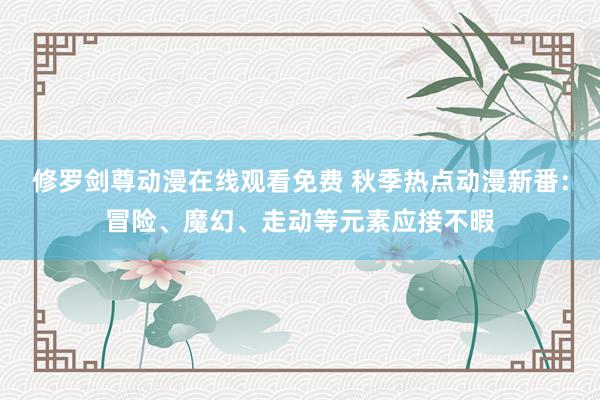 修罗剑尊动漫在线观看免费 秋季热点动漫新番：冒险、魔幻、走动等元素应接不暇