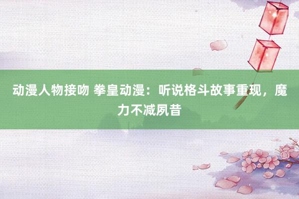 动漫人物接吻 拳皇动漫：听说格斗故事重现，魔力不减夙昔