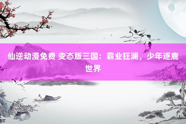 仙逆动漫免费 变态版三国：霸业狂澜，少年逐鹿世界