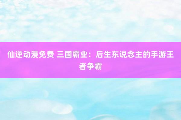 仙逆动漫免费 三国霸业：后生东说念主的手游王者争霸