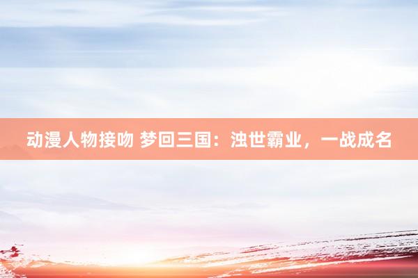 动漫人物接吻 梦回三国：浊世霸业，一战成名