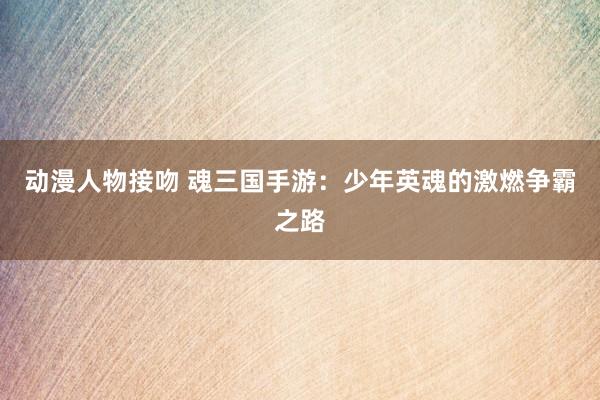 动漫人物接吻 魂三国手游：少年英魂的激燃争霸之路