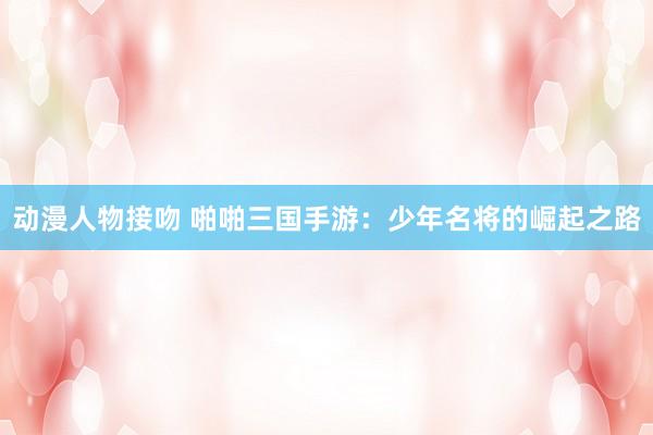 动漫人物接吻 啪啪三国手游：少年名将的崛起之路