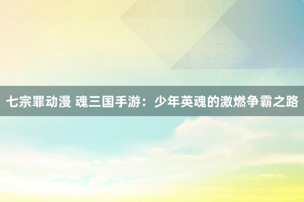 七宗罪动漫 魂三国手游：少年英魂的激燃争霸之路