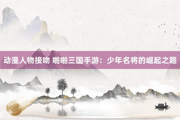 动漫人物接吻 啪啪三国手游：少年名将的崛起之路
