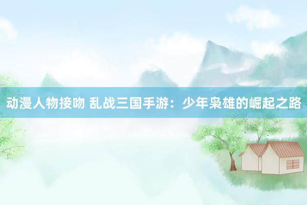 动漫人物接吻 乱战三国手游：少年枭雄的崛起之路