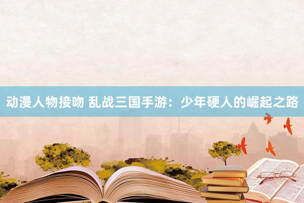 动漫人物接吻 乱战三国手游：少年硬人的崛起之路