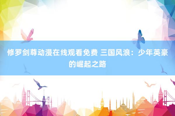 修罗剑尊动漫在线观看免费 三国风浪：少年英豪的崛起之路