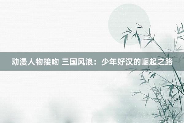 动漫人物接吻 三国风浪：少年好汉的崛起之路