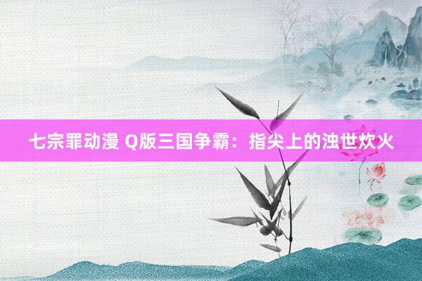七宗罪动漫 Q版三国争霸：指尖上的浊世炊火