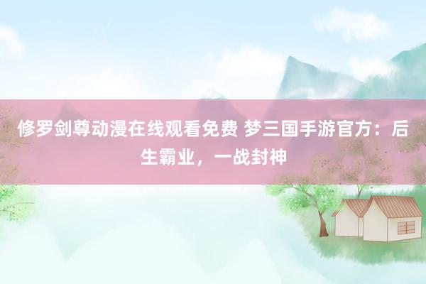修罗剑尊动漫在线观看免费 梦三国手游官方：后生霸业，一战封神