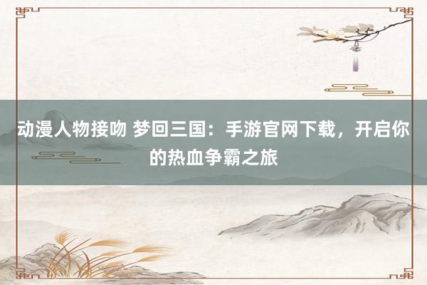 动漫人物接吻 梦回三国：手游官网下载，开启你的热血争霸之旅