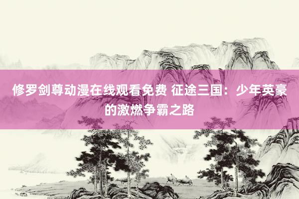 修罗剑尊动漫在线观看免费 征途三国：少年英豪的激燃争霸之路