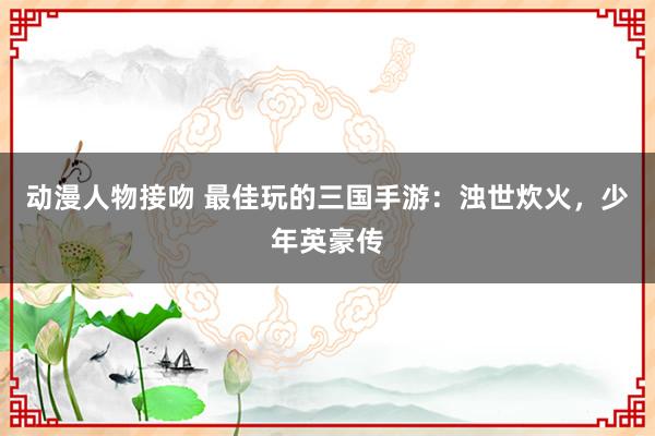 动漫人物接吻 最佳玩的三国手游：浊世炊火，少年英豪传