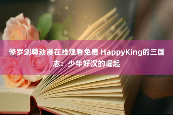 修罗剑尊动漫在线观看免费 HappyKing的三国志：少年好汉的崛起