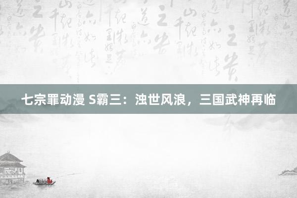 七宗罪动漫 S霸三：浊世风浪，三国武神再临