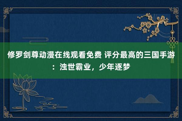 修罗剑尊动漫在线观看免费 评分最高的三国手游：浊世霸业，少年逐梦