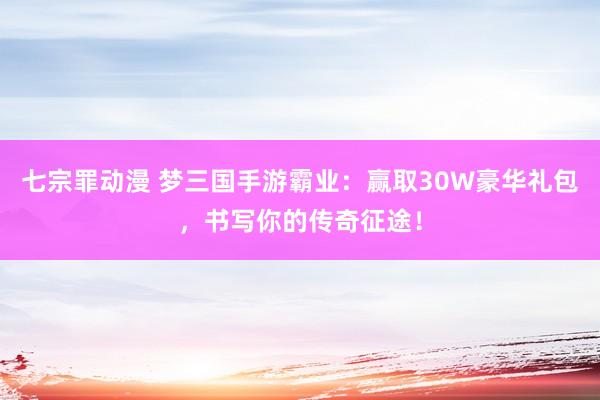 七宗罪动漫 梦三国手游霸业：赢取30W豪华礼包，书写你的传奇征途！